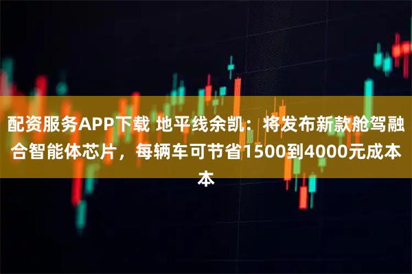 配资服务APP下载 地平线余凯：将发布新款舱驾融合智能体芯片，每辆车可节省1500到4000元成本