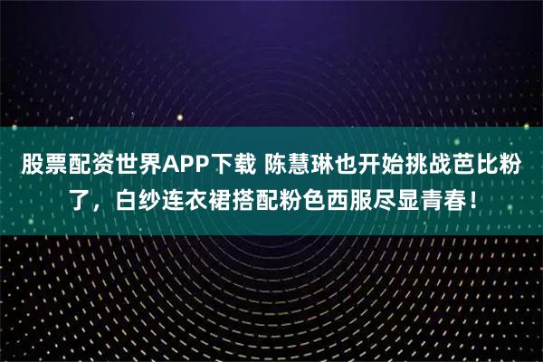 股票配资世界APP下载 陈慧琳也开始挑战芭比粉了，白纱连衣裙搭配粉色西服尽显青春！