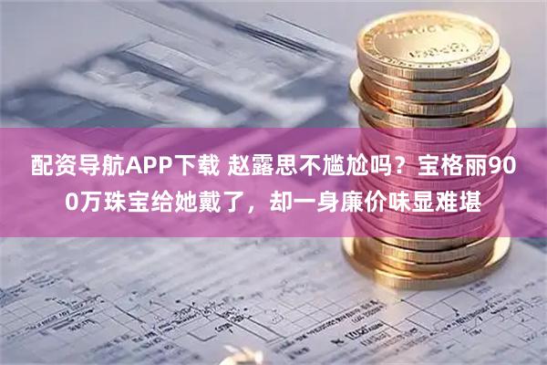 配资导航APP下载 赵露思不尴尬吗？宝格丽900万珠宝给她戴了，却一身廉价味显难堪