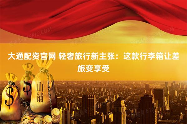 大通配资官网 轻奢旅行新主张：这款行李箱让差旅变享受
