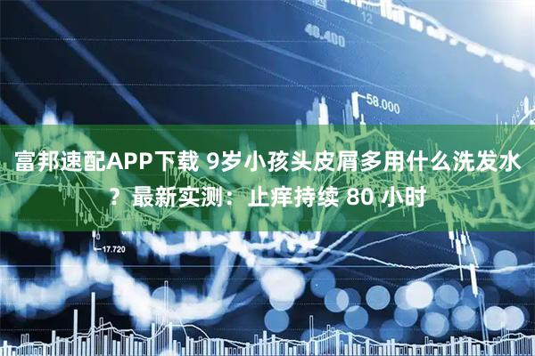 富邦速配APP下载 9岁小孩头皮屑多用什么洗发水？最新实测：止痒持续 80 小时