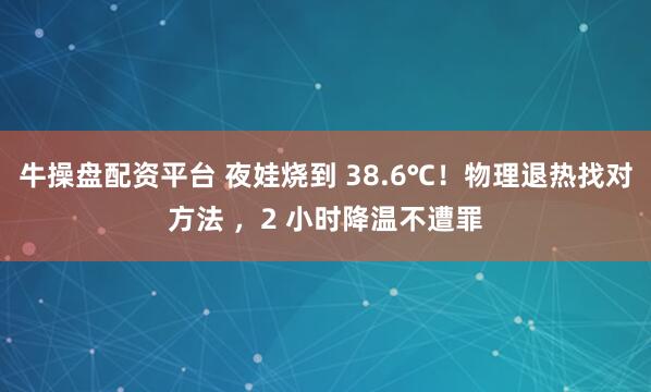 牛操盘配资平台 夜娃烧到 38.6℃！物理退热找对方法 ，2 小时降温不遭罪