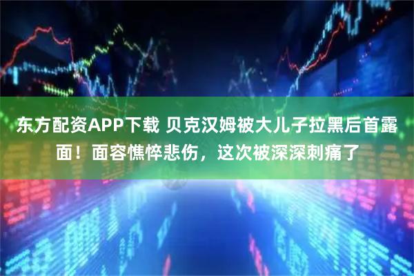 东方配资APP下载 贝克汉姆被大儿子拉黑后首露面！面容憔悴悲伤，这次被深深刺痛了