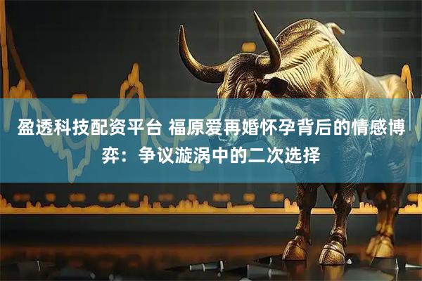 盈透科技配资平台 福原爱再婚怀孕背后的情感博弈：争议漩涡中的二次选择