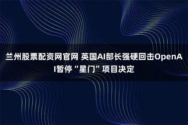 兰州股票配资网官网 英国AI部长强硬回击OpenAI暂停“星门”项目决定