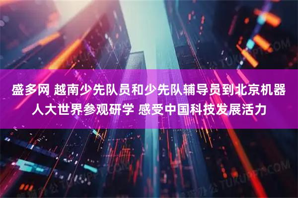盛多网 越南少先队员和少先队辅导员到北京机器人大世界参观研学 感受中国科技发展活力