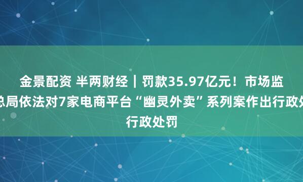 金景配资 半两财经｜罚款35.97亿元！市场监管总局依法对7家电商平台“幽灵外卖”系列案作出行政处罚