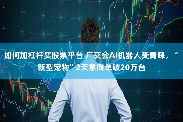 如何加杠杆买股票平台 广交会AI机器人受青睐，“新型宠物”2天意向单破20万台
