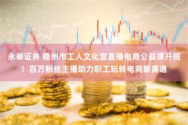 永崋证券 德州市工人文化宫直播电商公益课开班！百万粉丝主播助力职工玩转电商新赛道