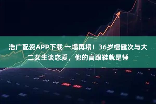 浩广配资APP下载 一塌再塌！36岁檀健次与大二女生谈恋爱，他的高跟鞋就是锤