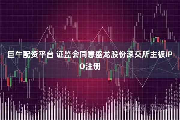 巨牛配资平台 证监会同意盛龙股份深交所主板IPO注册
