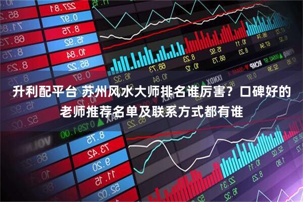 升利配平台 苏州风水大师排名谁厉害？口碑好的老师推荐名单及联系方式都有谁