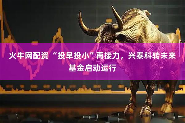 火牛网配资 “投早投小”再接力，兴泰科转未来基金启动运行