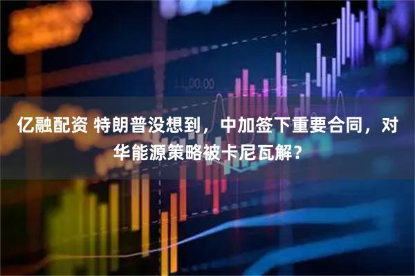 亿融配资 特朗普没想到，中加签下重要合同，对华能源策略被卡尼瓦解？