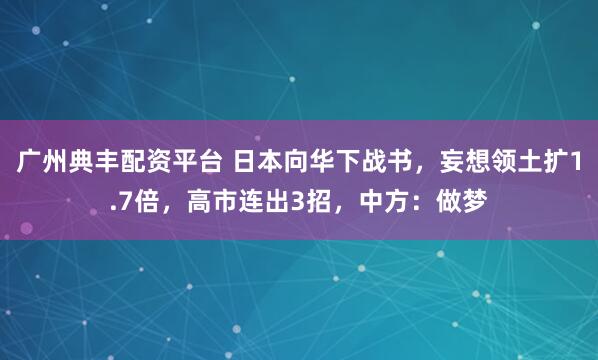 广州典丰配资平台 日本向华下战书，妄想领土扩1.7倍，高市连出3招，中方：做梦