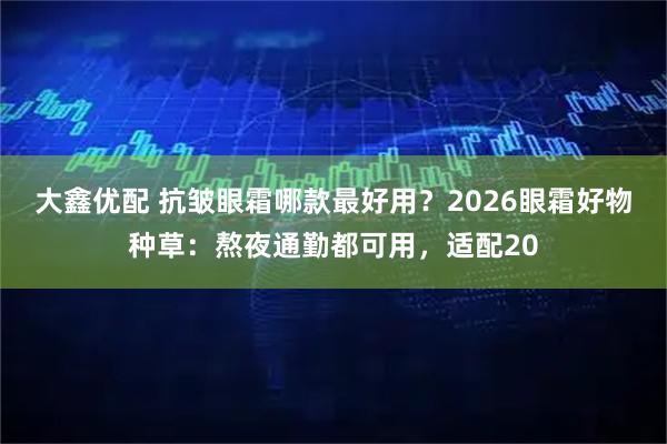 大鑫优配 抗皱眼霜哪款最好用？2026眼霜好物种草：熬夜通勤都可用，适配20