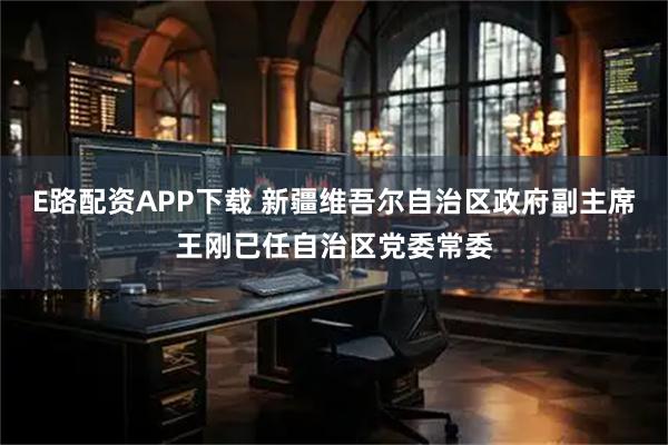 E路配资APP下载 新疆维吾尔自治区政府副主席王刚已任自治区党委常委