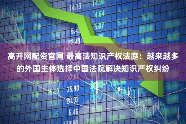 高开网配资官网 最高法知识产权法庭：越来越多的外国主体选择中国法院解决知识产权纠纷
