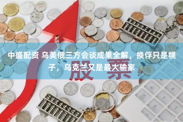 中盛配资 乌美俄三方会谈成果全解，换俘只是幌子，乌克兰又是最大输家