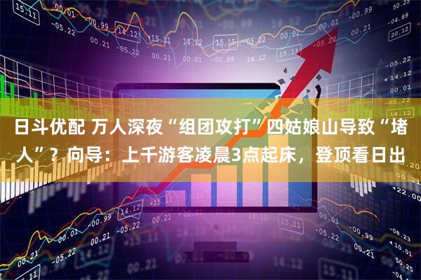 日斗优配 万人深夜“组团攻打”四姑娘山导致“堵人”？向导：上千游客凌晨3点起床，登顶看日出