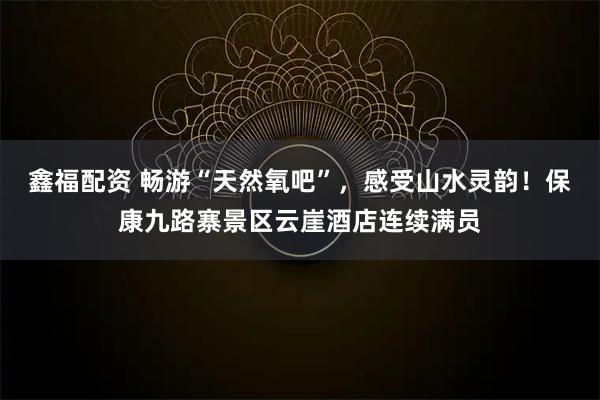 鑫福配资 畅游“天然氧吧”，感受山水灵韵！保康九路寨景区云崖酒店连续满员