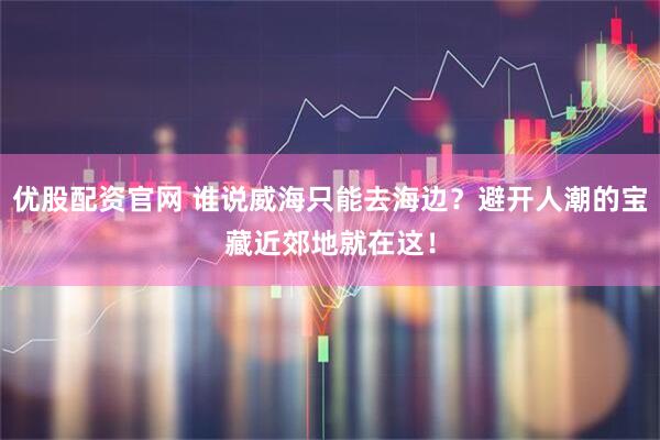 优股配资官网 谁说威海只能去海边？避开人潮的宝藏近郊地就在这！
