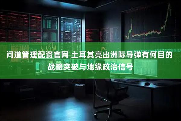 问道管理配资官网 土耳其亮出洲际导弹有何目的 战略突破与地缘政治信号
