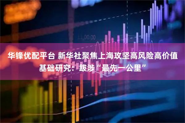 华锋优配平台 新华社聚焦上海攻坚高风险高价值基础研究：跋涉“最先一公里”