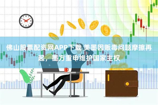 佛山股票配资网APP下载 美墨因贩毒问题摩擦再起，墨方重申维护国家主权