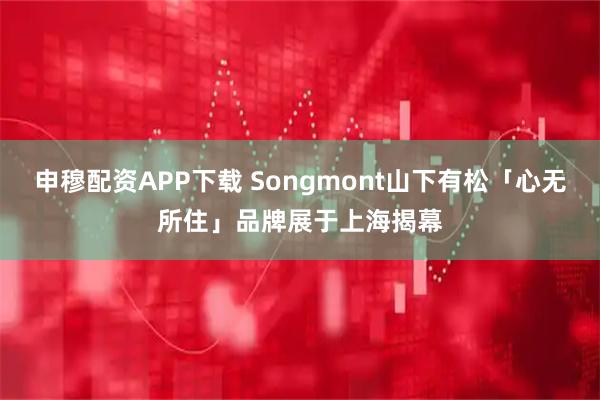 申穆配资APP下载 Songmont山下有松「心无所住」品牌展于上海揭幕