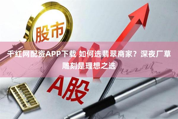 千红网配资APP下载 如何选翡翠商家？深夜厂草雕刻是理想之选